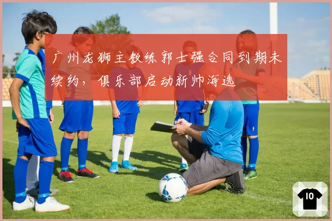 广州龙狮主教练郭士强合同到期未续约，俱乐部启动新帅海选