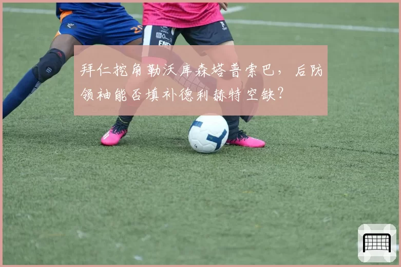 拜仁挖角勒沃库森塔普索巴,后防领袖能否填补德利赫特空缺?