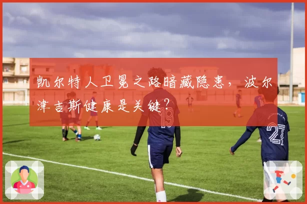 凯尔特人卫冕之路暗藏隐患，波尔津吉斯健康是关键？