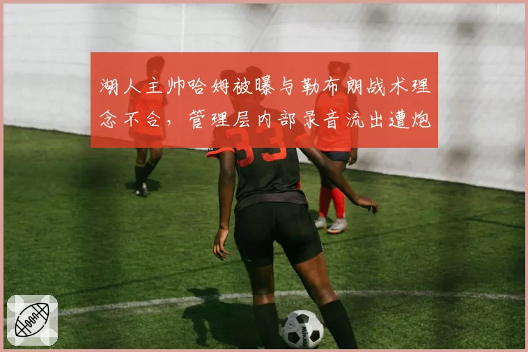 湖人主帅哈姆被曝与勒布朗战术理念不合,管理层内部录音流出遭炮轰