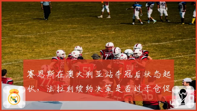 赛恩斯在澳大利亚站夺冠后状态起伏,法拉利续约决策是否过于仓促?