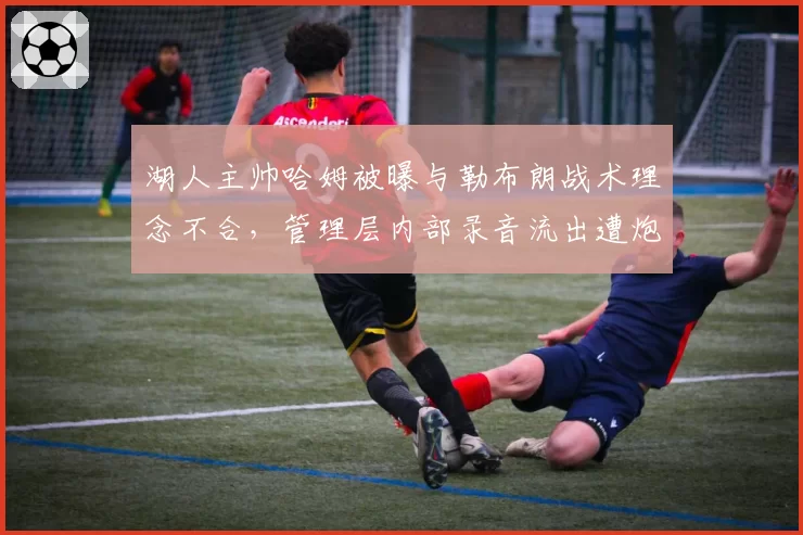 湖人主帅哈姆被曝与勒布朗战术理念不合，管理层内部录音流出遭炮轰