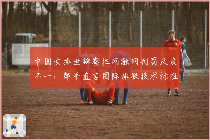 中国女排世锦赛拦网触网判罚尺度不一,郎平直言国际排联技术标准需统一