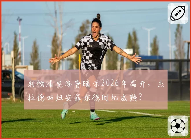 利物浦克洛普暗示2026年离开，杰拉德回归安菲尔德时机成熟？