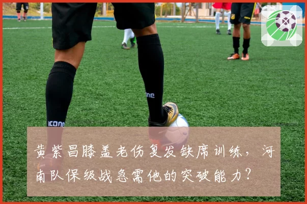 黄紫昌膝盖老伤复发缺席训练，河南队保级战急需他的突破能力？