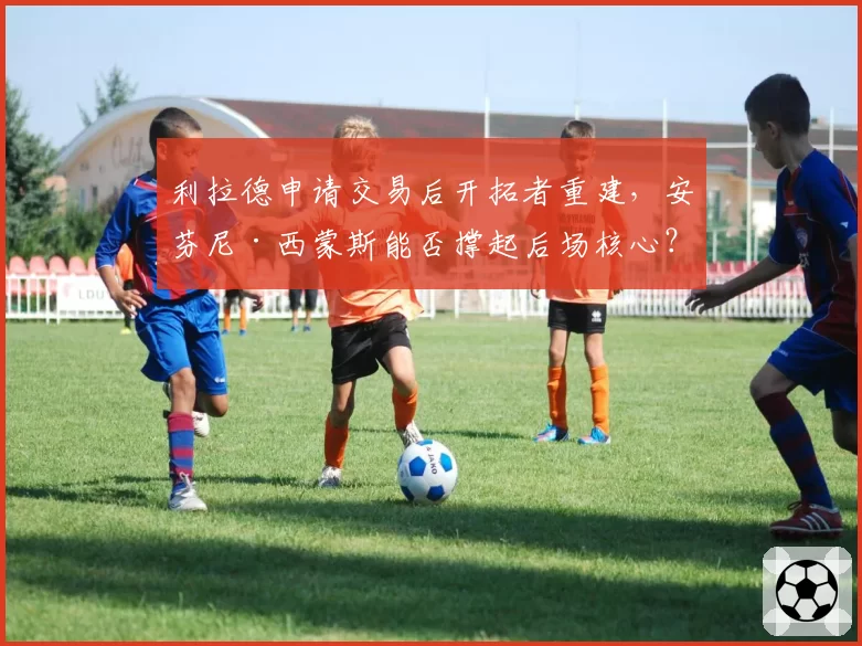 利拉德申请交易后开拓者重建，安芬尼·西蒙斯能否撑起后场核心？
