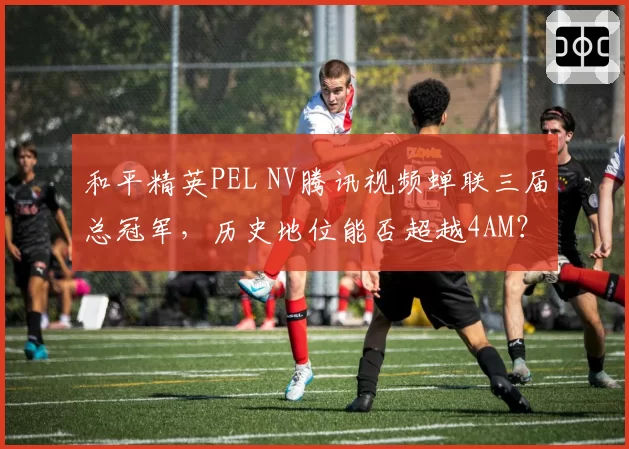 和平精英PEL NV腾讯视频蝉联三届总冠军，历史地位能否超越4AM？