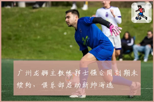 广州龙狮主教练郭士强合同到期未续约,俱乐部启动新帅海选