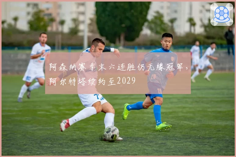 阿森纳赛季末六连胜仍无缘冠军,阿尔特塔续约至2029