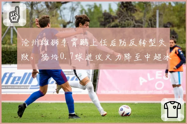沧州雄狮李霄鹏上任后防反转型失败,场均0.7球进攻火力降至中超冰点