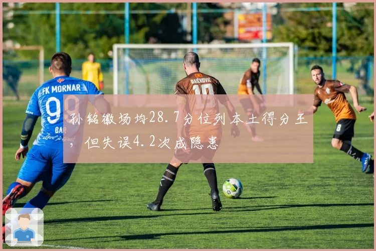 孙铭徽场均28.7分位列本土得分王,但失误4.2次成隐患