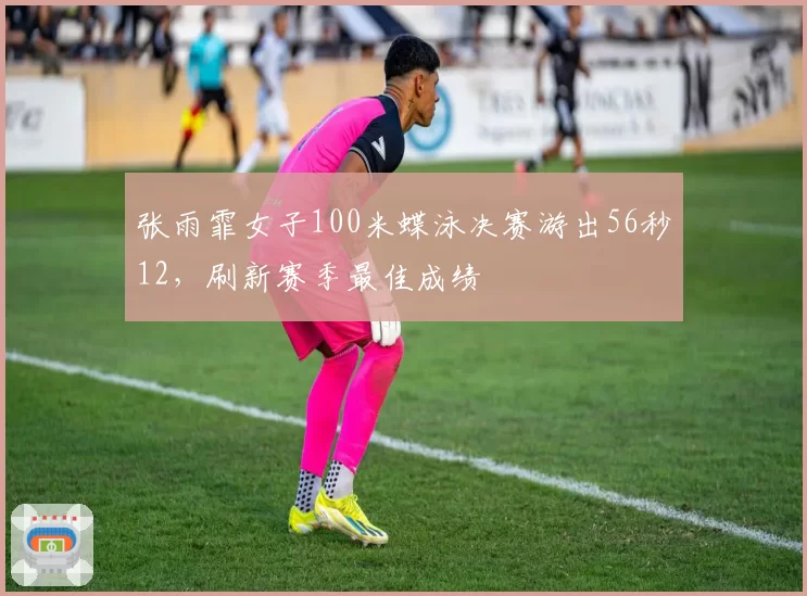张雨霏女子100米蝶泳决赛游出56秒12，刷新赛季最佳成绩