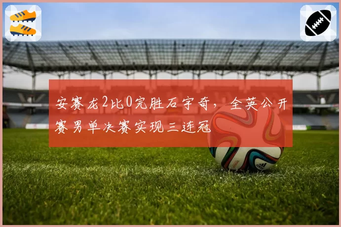 安赛龙2比0完胜石宇奇,全英公开赛男单决赛实现三连冠