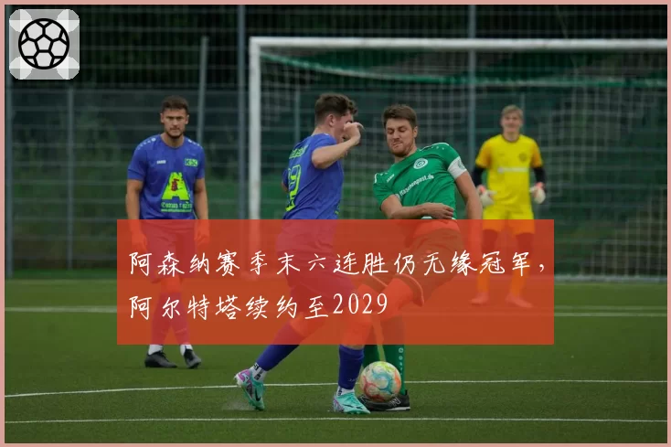 阿森纳赛季末六连胜仍无缘冠军，阿尔特塔续约至2029