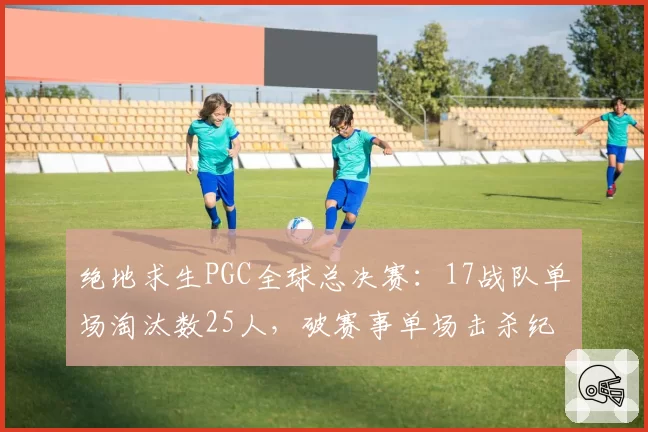 绝地求生PGC全球总决赛:17战队单场淘汰数25人,破赛事单场击杀纪录