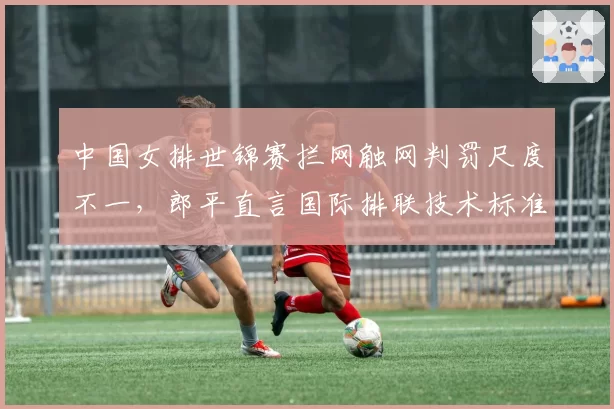 中国女排世锦赛拦网触网判罚尺度不一，郎平直言国际排联技术标准需统一
