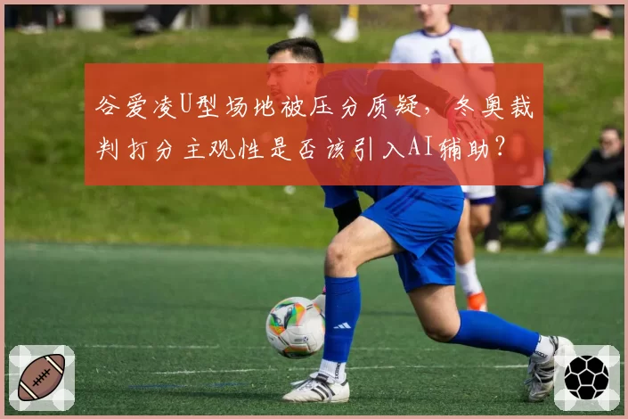 谷爱凌U型场地被压分质疑,冬奥裁判打分主观性是否该引入AI辅助?