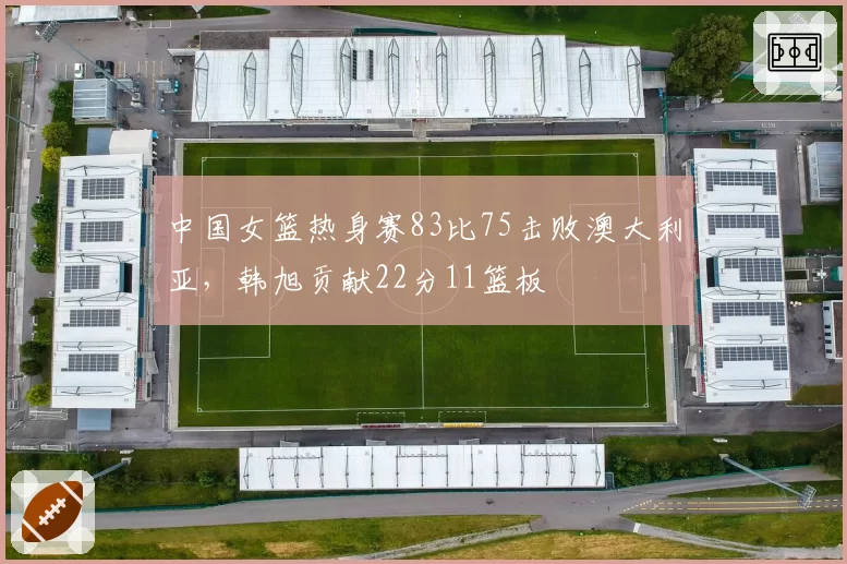 中国女篮热身赛83比75击败澳大利亚，韩旭贡献22分11篮板