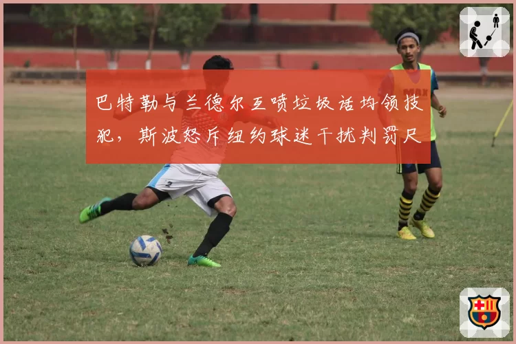巴特勒与兰德尔互喷垃圾话均领技犯,斯波怒斥纽约球迷干扰判罚尺度