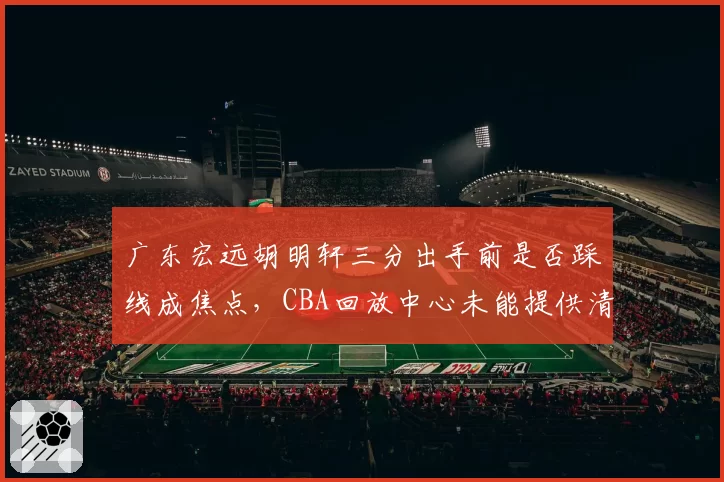 广东宏远胡明轩三分出手前是否踩线成焦点,CBA回放中心未能提供清晰证据