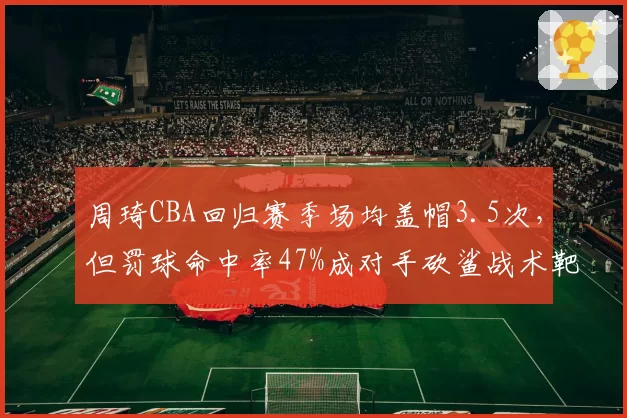 周琦CBA回归赛季场均盖帽3.5次,但罚球命中率47%成对手砍鲨战术靶子