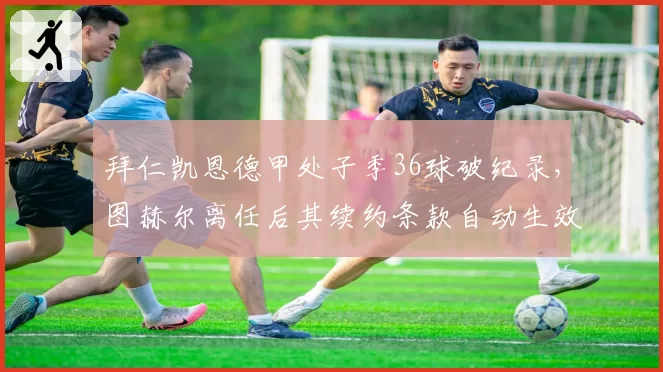 拜仁凯恩德甲处子季36球破纪录,图赫尔离任后其续约条款自动生效