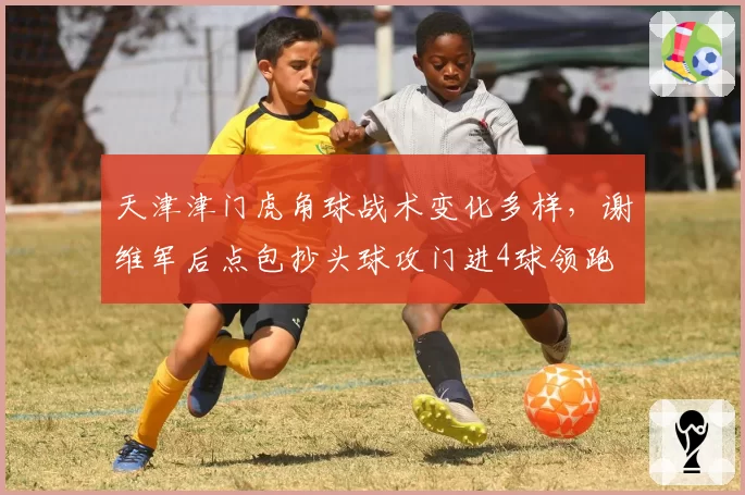 天津津门虎角球战术变化多样,谢维军后点包抄头球攻门进4球领跑