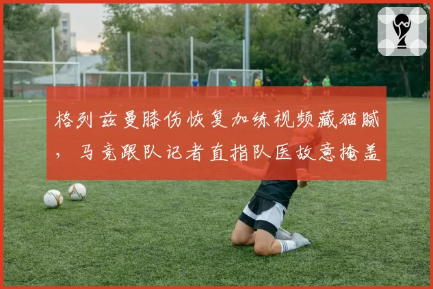 格列兹曼膝伤恢复加练视频藏猫腻，马竞跟队记者直指队医故意掩盖伤情真相