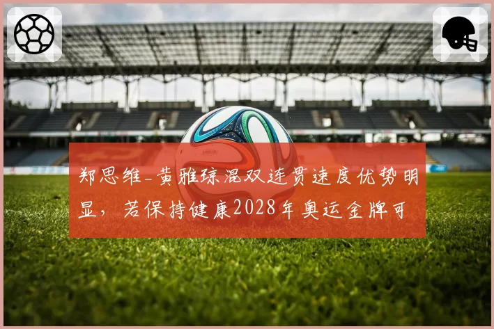 郑思维_黄雅琼混双连贯速度优势明显,若保持健康2028年奥运金牌可期