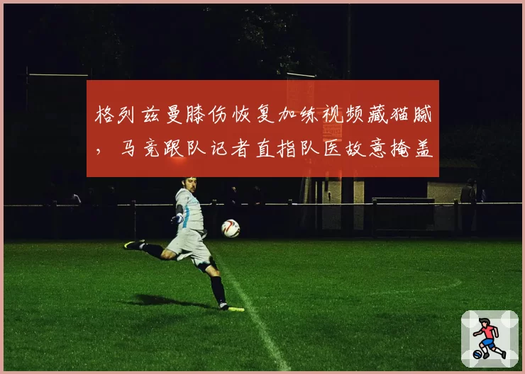 格列兹曼膝伤恢复加练视频藏猫腻,马竞跟队记者直指队医故意掩盖伤情真相