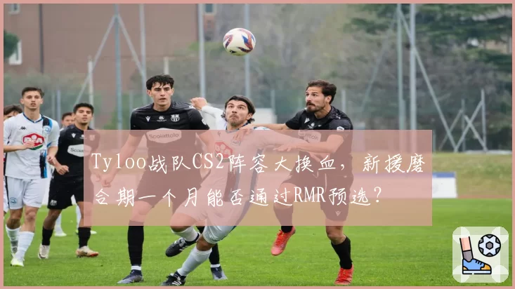 Tyloo战队CS2阵容大换血,新援磨合期一个月能否通过RMR预选?