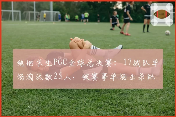 绝地求生PGC全球总决赛：17战队单场淘汰数25人，破赛事单场击杀纪录