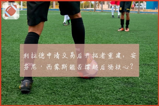 利拉德申请交易后开拓者重建,安芬尼·西蒙斯能否撑起后场核心?