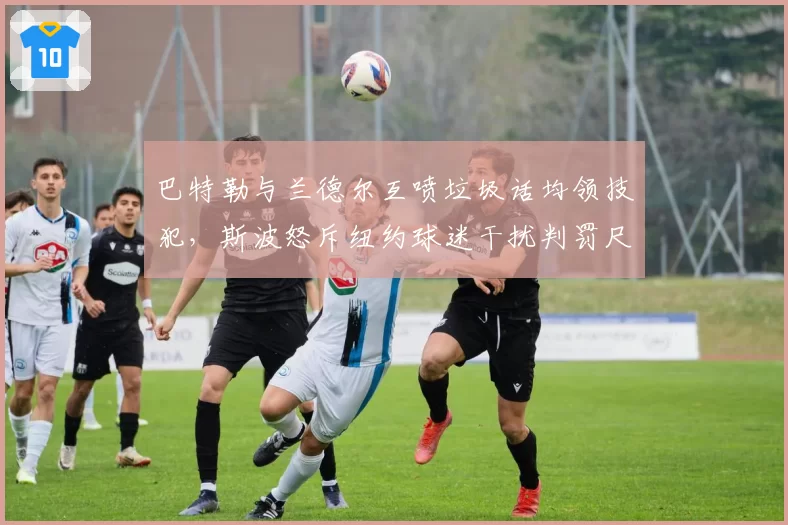 巴特勒与兰德尔互喷垃圾话均领技犯,斯波怒斥纽约球迷干扰判罚尺度