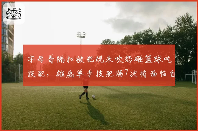 字母哥隔扣被犯规未吹怒砸篮球吃技犯,雄鹿单季技犯满7次将面临自动停赛
