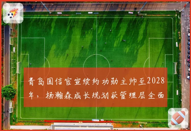 青岛国信官宣续约功勋主帅至2028年，杨瀚森成长规划获管理层全面背书__br_