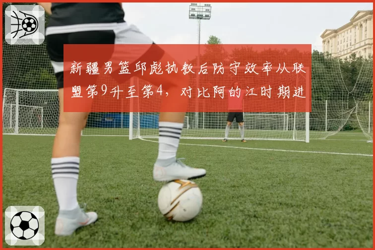 新疆男篮邱彪执教后防守效率从联盟第9升至第4,对比阿的江时期进步显著