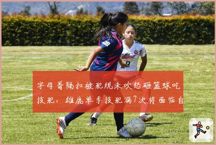 字母哥隔扣被犯规未吹怒砸篮球吃技犯,雄鹿单季技犯满7次将面临自动停赛