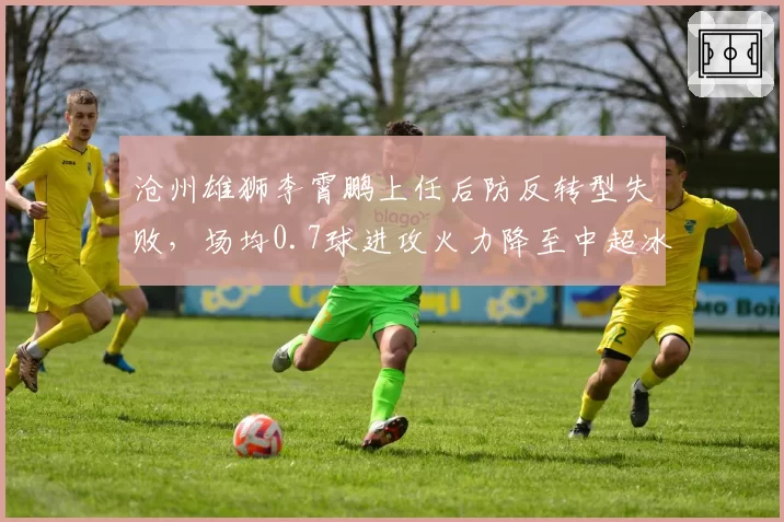 沧州雄狮李霄鹏上任后防反转型失败，场均0.7球进攻火力降至中超冰点