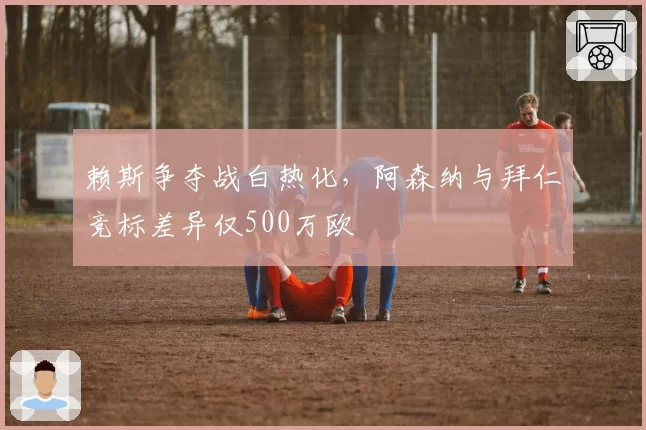 赖斯争夺战白热化，阿森纳与拜仁竞标差异仅500万欧