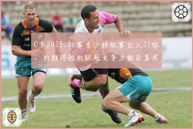 C罗2025_26赛季沙特联赛打入35球,利雅得胜利欧冠竞争力能否靠其提升?