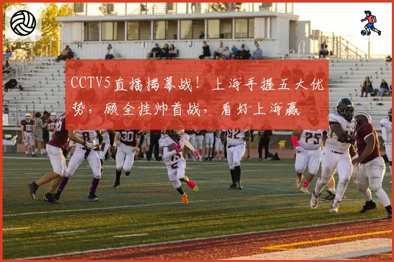 CCTV5直播揭幕战！上海手握五大优势，顾全挂帅首战，看好上海赢