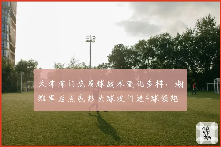 天津津门虎角球战术变化多样，谢维军后点包抄头球攻门进4球领跑