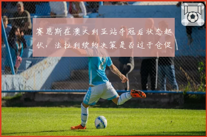 赛恩斯在澳大利亚站夺冠后状态起伏,法拉利续约决策是否过于仓促?