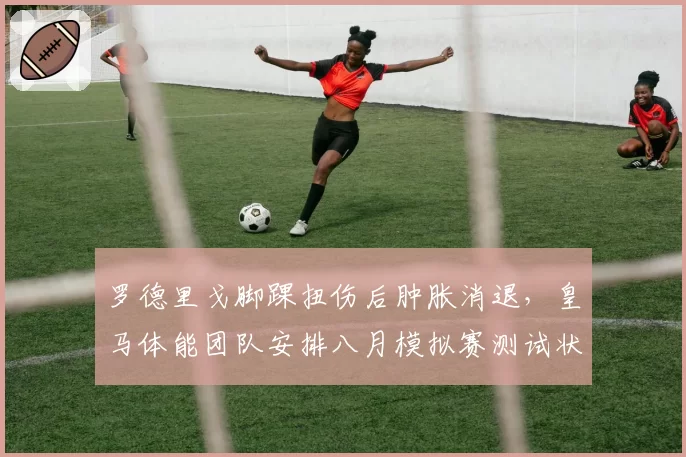 罗德里戈脚踝扭伤后肿胀消退,皇马体能团队安排八月模拟赛测试状态
