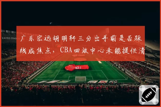 广东宏远胡明轩三分出手前是否踩线成焦点，CBA回放中心未能提供清晰证据